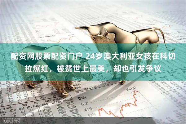 配资网股票配资门户 24岁澳大利亚女孩在科切拉爆红，被赞世上最美，却也引发争议