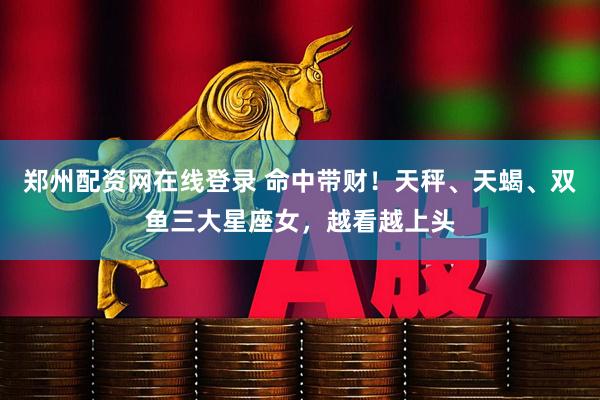 郑州配资网在线登录 命中带财！天秤、天蝎、双鱼三大星座女，越看越上头