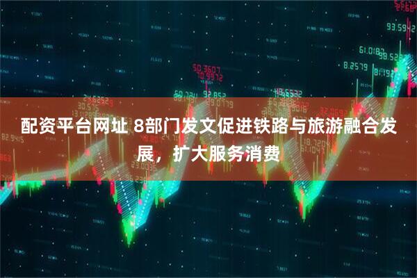 配资平台网址 8部门发文促进铁路与旅游融合发展，扩大服务消费