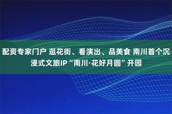配资专家门户 逛花街、看演出、品美食 南川首个沉浸式文旅IP“南川·花好月圆”开园