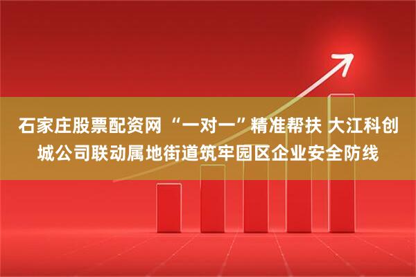 石家庄股票配资网 “一对一”精准帮扶 大江科创城公司联动属地街道筑牢园区企业安全防线