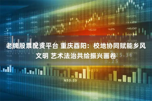 老牌股票配资平台 重庆酉阳：校地协同赋能乡风文明 艺术法治共绘振兴画卷