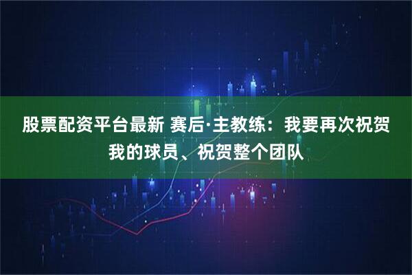 股票配资平台最新 赛后·主教练：我要再次祝贺我的球员、祝贺整个团队